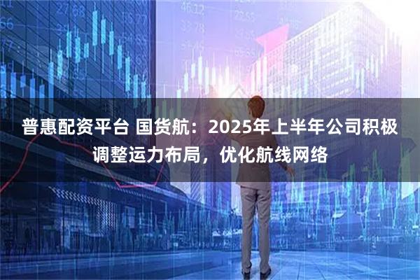 普惠配资平台 国货航：2025年上半年公司积极调整运力布局，优化航线网络