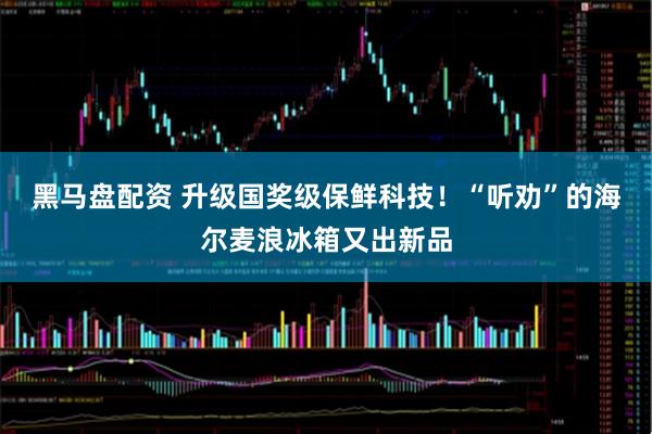 黑马盘配资 升级国奖级保鲜科技！“听劝”的海尔麦浪冰箱又出新品