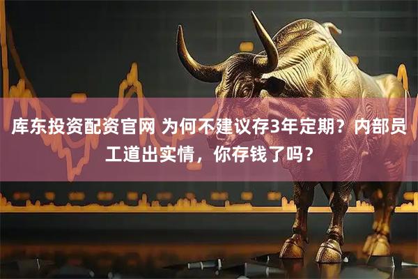 库东投资配资官网 为何不建议存3年定期？内部员工道出实情，你存钱了吗？