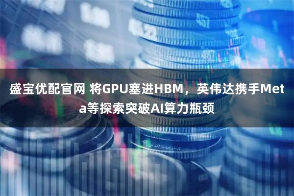盛宝优配官网 将GPU塞进HBM，英伟达携手Meta等探索突破AI算力瓶颈