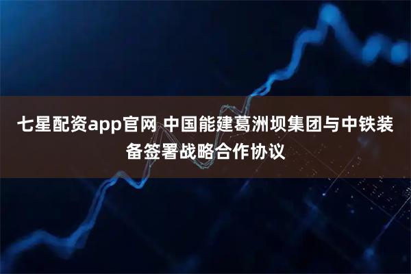 七星配资app官网 中国能建葛洲坝集团与中铁装备签署战略合作协议