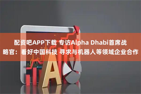 配资吧APP下载 专访Alpha Dhabi首席战略官：看好中国科技 寻求与机器人等领域企业合作