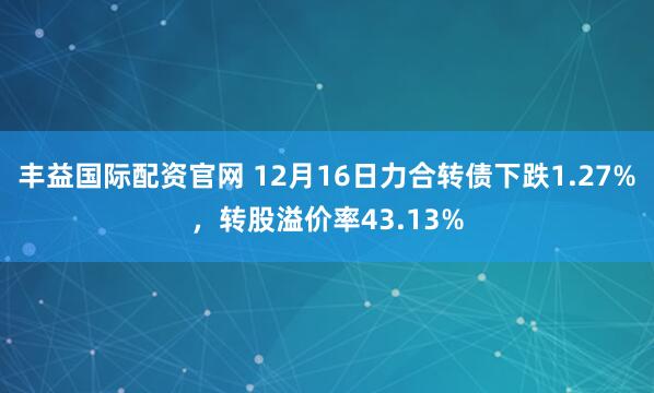 丰益国际配资官网 12月16日力合转债下跌1.27%，转股溢价率43.13%