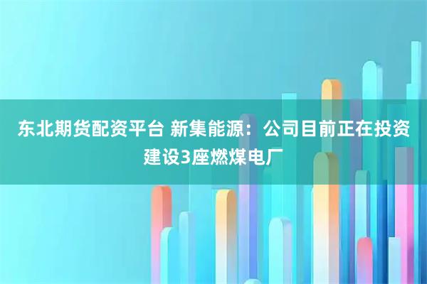 东北期货配资平台 新集能源：公司目前正在投资建设3座燃煤电厂