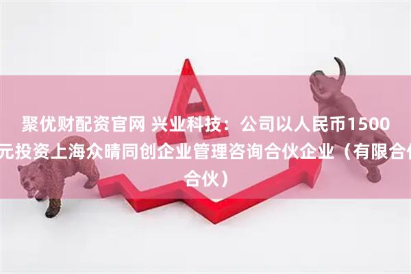 聚优财配资官网 兴业科技：公司以人民币1500万元投资上海众晴同创企业管理咨询合伙企业（有限合伙）