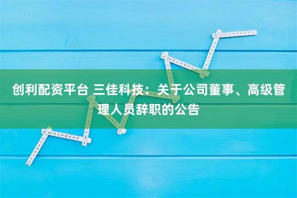 创利配资平台 三佳科技：关于公司董事、高级管理人员辞职的公告