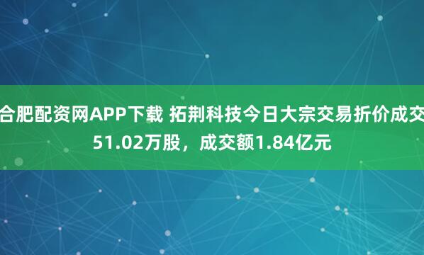 合肥配资网APP下载 拓荆科技今日大宗交易折价成交51.02万股，成交额1.84亿元