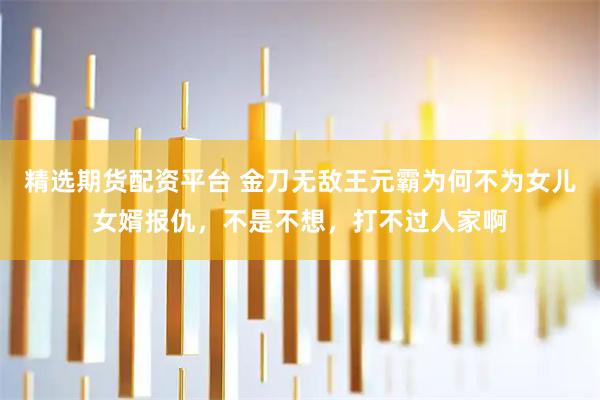精选期货配资平台 金刀无敌王元霸为何不为女儿女婿报仇，不是不想，打不过人家啊