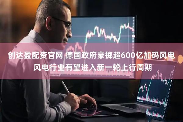创达盈配资官网 德国政府豪掷超600亿加码风电 风电行业有望进入新一轮上行周期