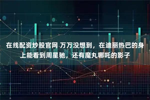 在线配资炒股官网 万万没想到，在迪丽热巴的身上能看到周星驰，还有魔丸哪吒的影子