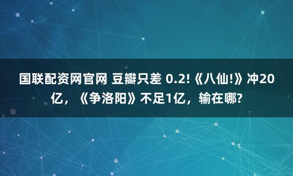 国联配资网官网 豆瓣只差 0.2!《八仙!》冲20亿，《争洛阳》不足1亿，输在哪?