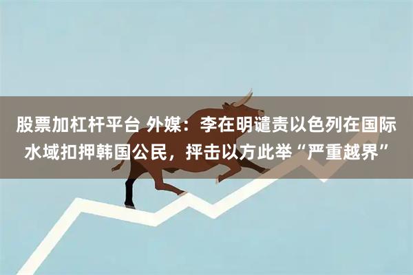 股票加杠杆平台 外媒：李在明谴责以色列在国际水域扣押韩国公民，抨击以方此举“严重越界”