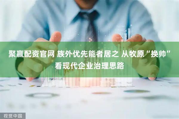 聚赢配资官网 族外优先能者居之 从牧原“换帅”看现代企业治理思路