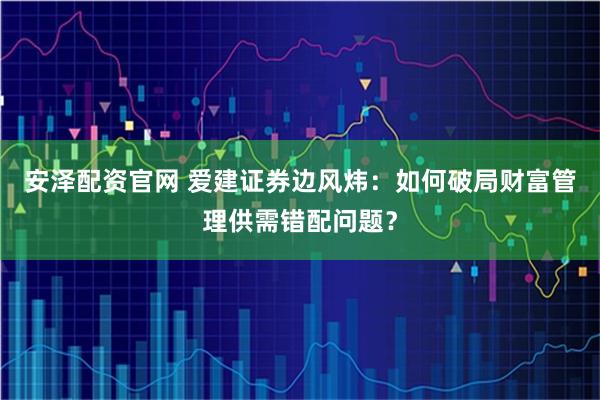 安泽配资官网 爱建证券边风炜：如何破局财富管理供需错配问题？
