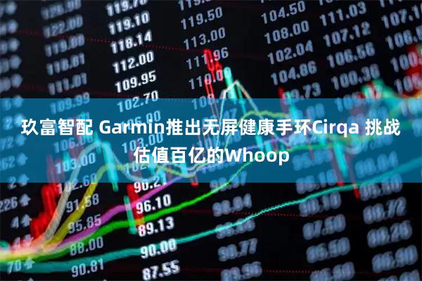 玖富智配 Garmin推出无屏健康手环Cirqa 挑战估值百亿的Whoop