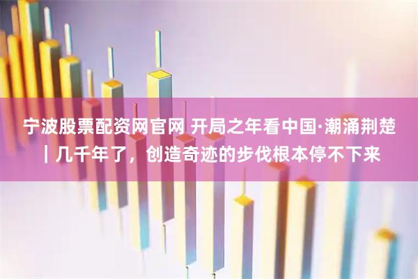 宁波股票配资网官网 开局之年看中国·潮涌荆楚｜几千年了，创造奇迹的步伐根本停不下来