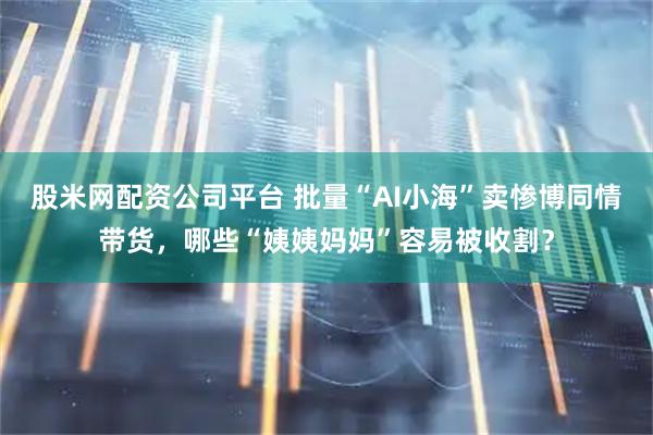 股米网配资公司平台 批量“AI小海”卖惨博同情带货，哪些“姨姨妈妈”容易被收割？